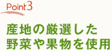 Point3　産地の厳選した野菜や果物を使用